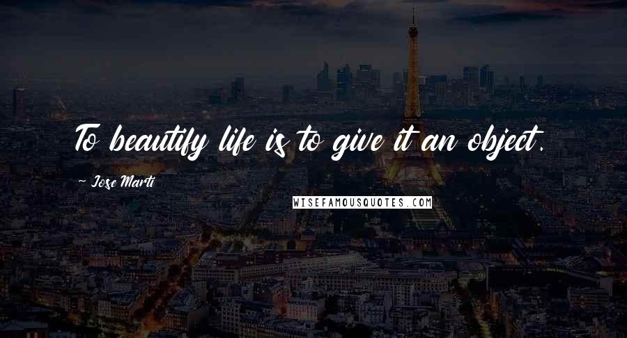 Jose Marti Quotes: To beautify life is to give it an object.