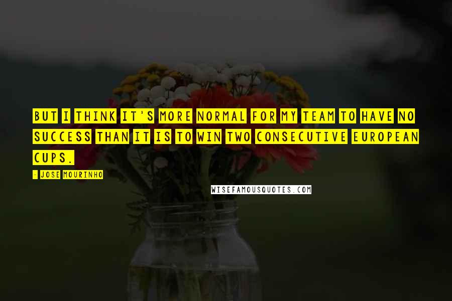 Jose Mourinho Quotes: But I think it's more normal for my team to have no success than it is to win two consecutive European cups.