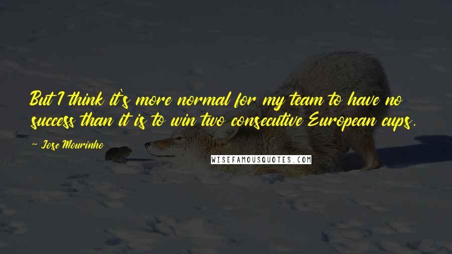 Jose Mourinho Quotes: But I think it's more normal for my team to have no success than it is to win two consecutive European cups.