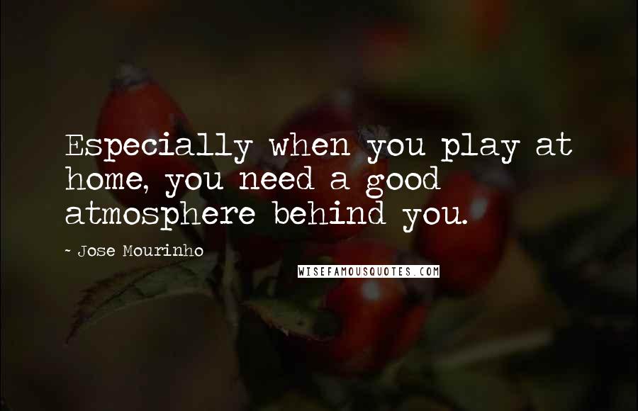 Jose Mourinho Quotes: Especially when you play at home, you need a good atmosphere behind you.