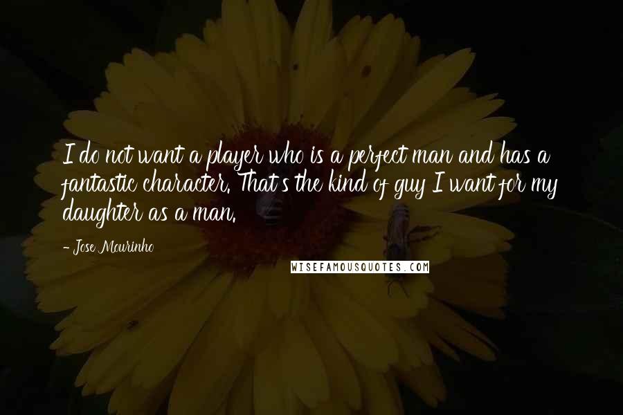 Jose Mourinho Quotes: I do not want a player who is a perfect man and has a fantastic character. That's the kind of guy I want for my daughter as a man.