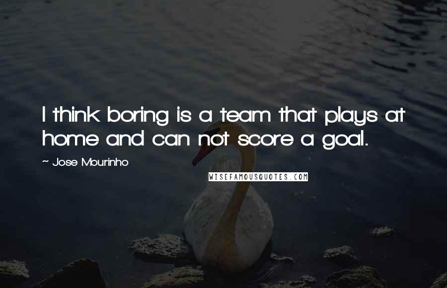 Jose Mourinho Quotes: I think boring is a team that plays at home and can not score a goal.