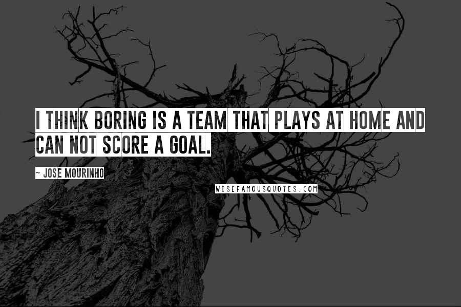 Jose Mourinho Quotes: I think boring is a team that plays at home and can not score a goal.