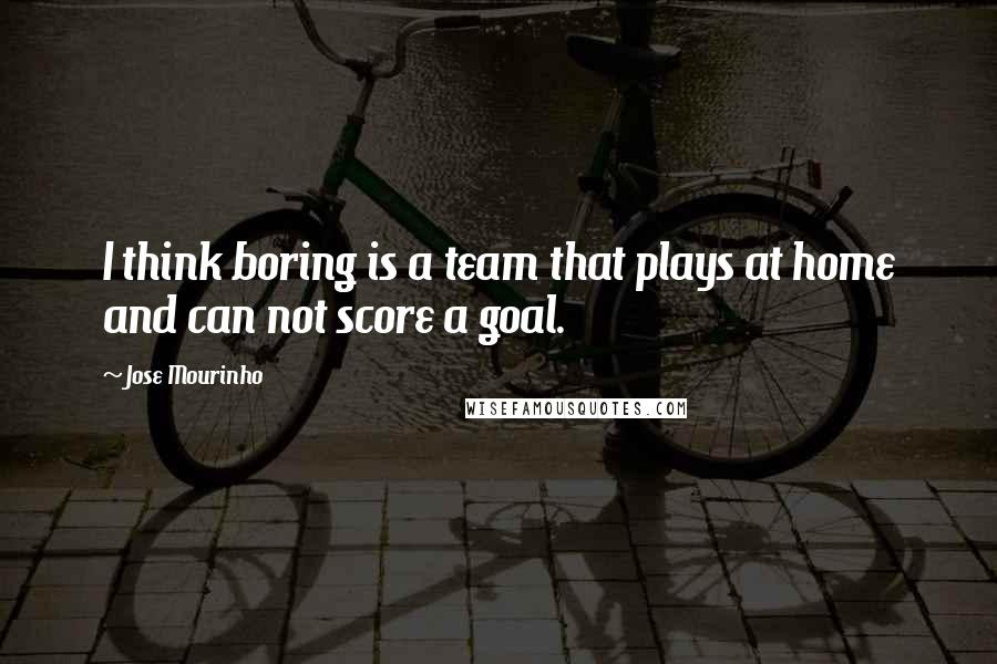 Jose Mourinho Quotes: I think boring is a team that plays at home and can not score a goal.
