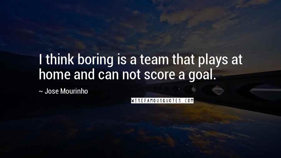 Jose Mourinho Quotes: I think boring is a team that plays at home and can not score a goal.