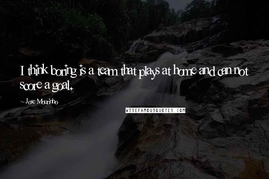 Jose Mourinho Quotes: I think boring is a team that plays at home and can not score a goal.