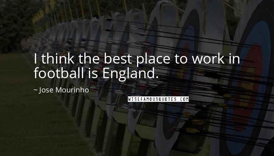 Jose Mourinho Quotes: I think the best place to work in football is England.