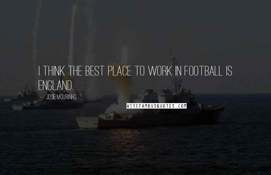 Jose Mourinho Quotes: I think the best place to work in football is England.