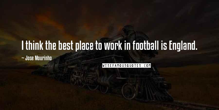 Jose Mourinho Quotes: I think the best place to work in football is England.