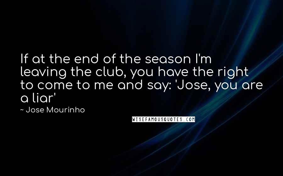 Jose Mourinho Quotes: If at the end of the season I'm leaving the club, you have the right to come to me and say: 'Jose, you are a liar'