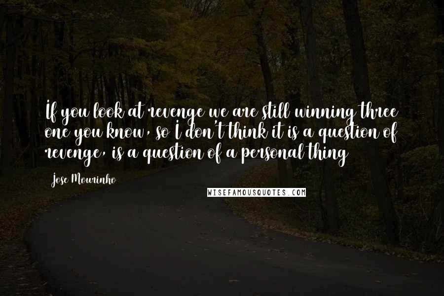 Jose Mourinho Quotes: If you look at revenge we are still winning three one you know, so I don't think it is a question of revenge, is a question of a personal thing