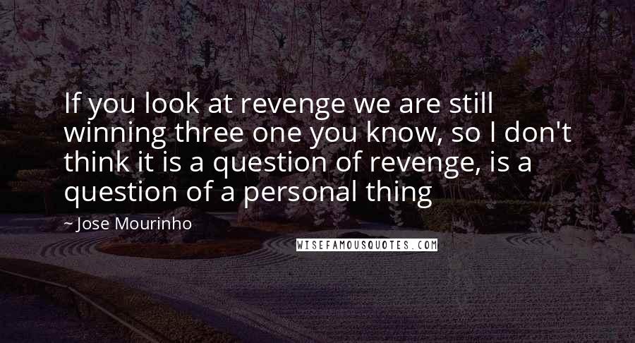 Jose Mourinho Quotes: If you look at revenge we are still winning three one you know, so I don't think it is a question of revenge, is a question of a personal thing