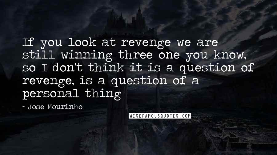 Jose Mourinho Quotes: If you look at revenge we are still winning three one you know, so I don't think it is a question of revenge, is a question of a personal thing