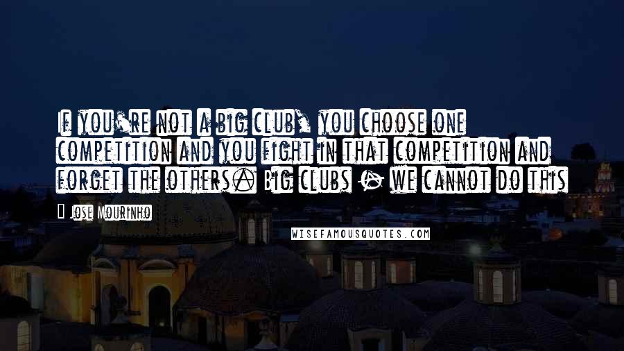 Jose Mourinho Quotes: If you're not a big club, you choose one competition and you fight in that competition and forget the others. Big clubs - we cannot do this