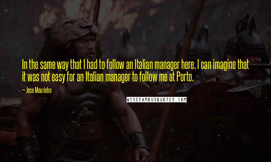 Jose Mourinho Quotes: In the same way that I had to follow an Italian manager here, I can imagine that it was not easy for an Italian manager to follow me at Porto.