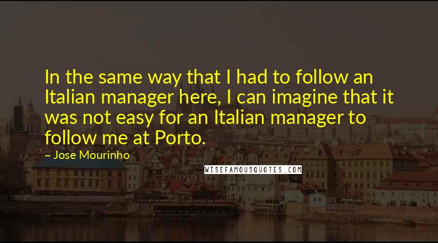 Jose Mourinho Quotes: In the same way that I had to follow an Italian manager here, I can imagine that it was not easy for an Italian manager to follow me at Porto.