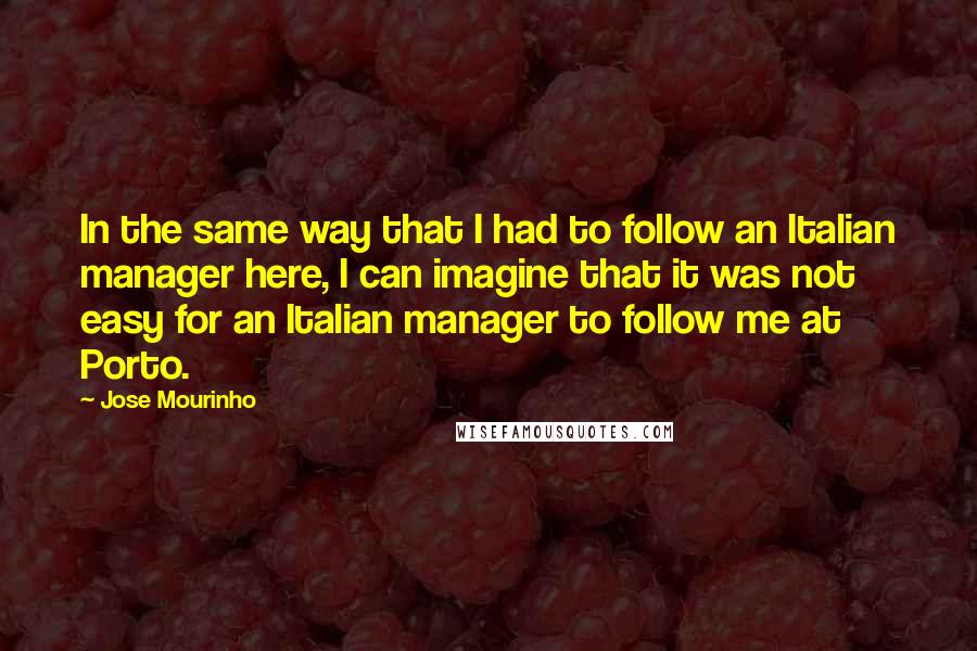 Jose Mourinho Quotes: In the same way that I had to follow an Italian manager here, I can imagine that it was not easy for an Italian manager to follow me at Porto.