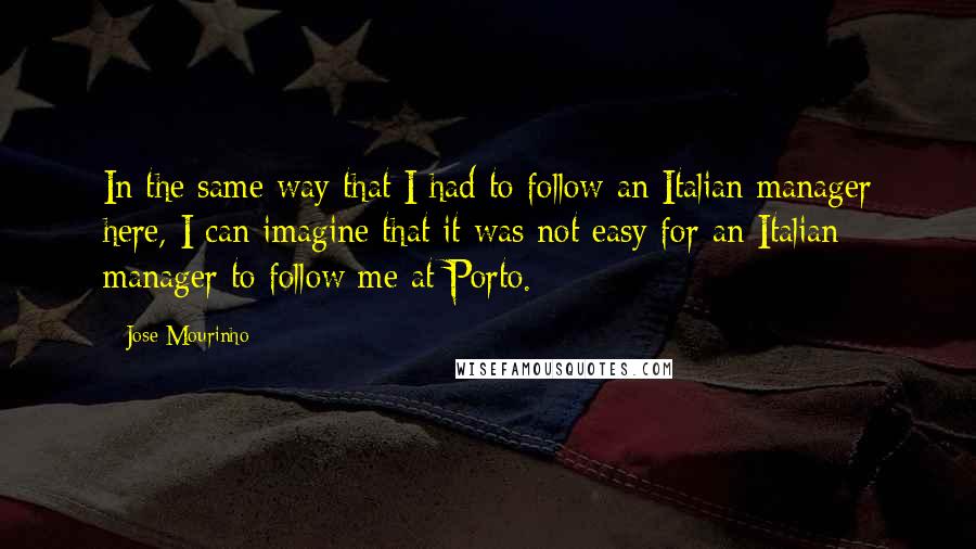 Jose Mourinho Quotes: In the same way that I had to follow an Italian manager here, I can imagine that it was not easy for an Italian manager to follow me at Porto.