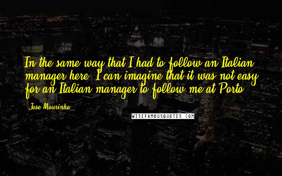 Jose Mourinho Quotes: In the same way that I had to follow an Italian manager here, I can imagine that it was not easy for an Italian manager to follow me at Porto.