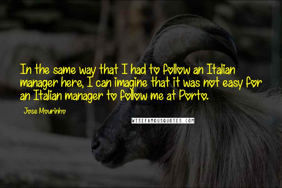 Jose Mourinho Quotes: In the same way that I had to follow an Italian manager here, I can imagine that it was not easy for an Italian manager to follow me at Porto.