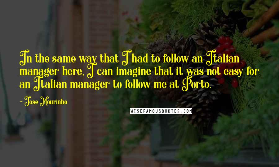 Jose Mourinho Quotes: In the same way that I had to follow an Italian manager here, I can imagine that it was not easy for an Italian manager to follow me at Porto.