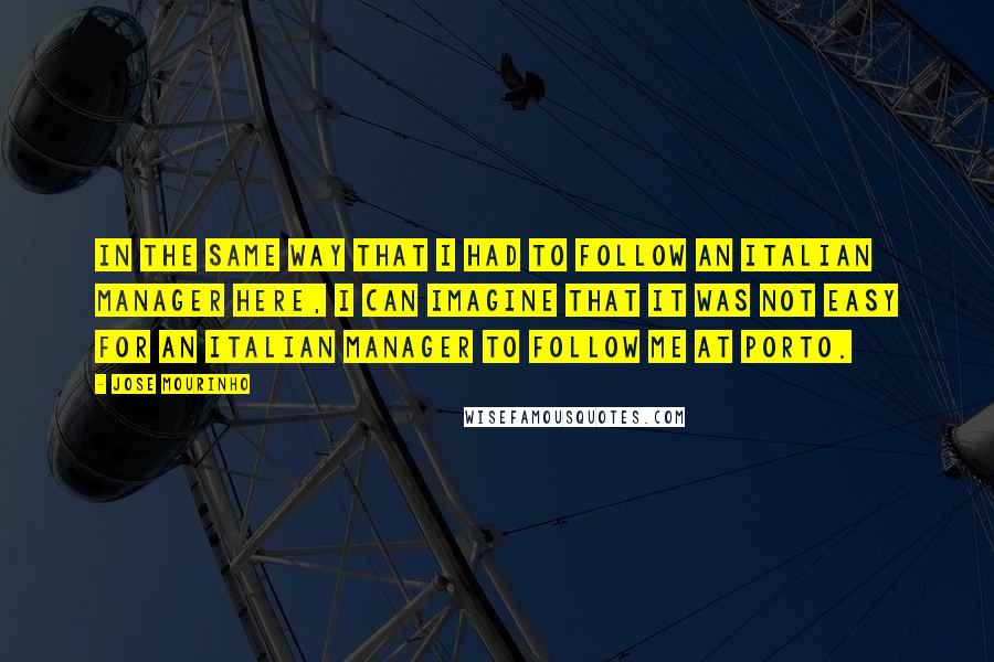 Jose Mourinho Quotes: In the same way that I had to follow an Italian manager here, I can imagine that it was not easy for an Italian manager to follow me at Porto.