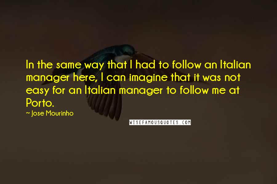 Jose Mourinho Quotes: In the same way that I had to follow an Italian manager here, I can imagine that it was not easy for an Italian manager to follow me at Porto.