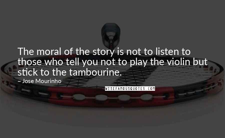 Jose Mourinho Quotes: The moral of the story is not to listen to those who tell you not to play the violin but stick to the tambourine.