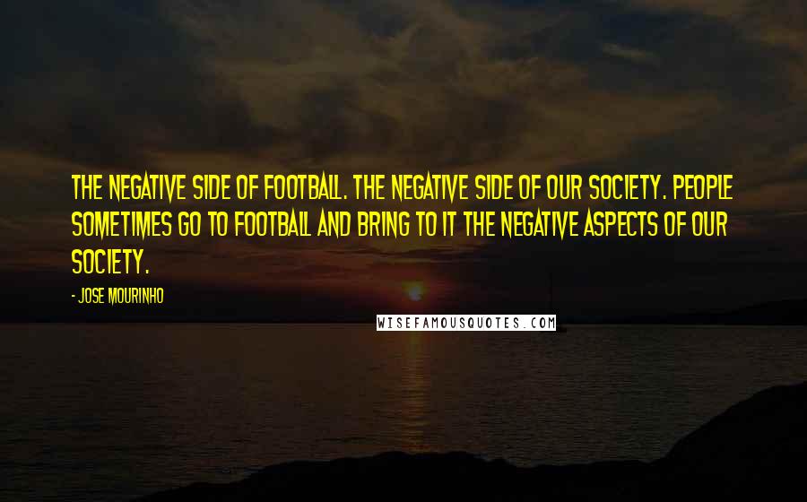 Jose Mourinho Quotes: The negative side of football. The negative side of our society. People sometimes go to football and bring to it the negative aspects of our society.