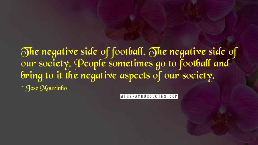 Jose Mourinho Quotes: The negative side of football. The negative side of our society. People sometimes go to football and bring to it the negative aspects of our society.