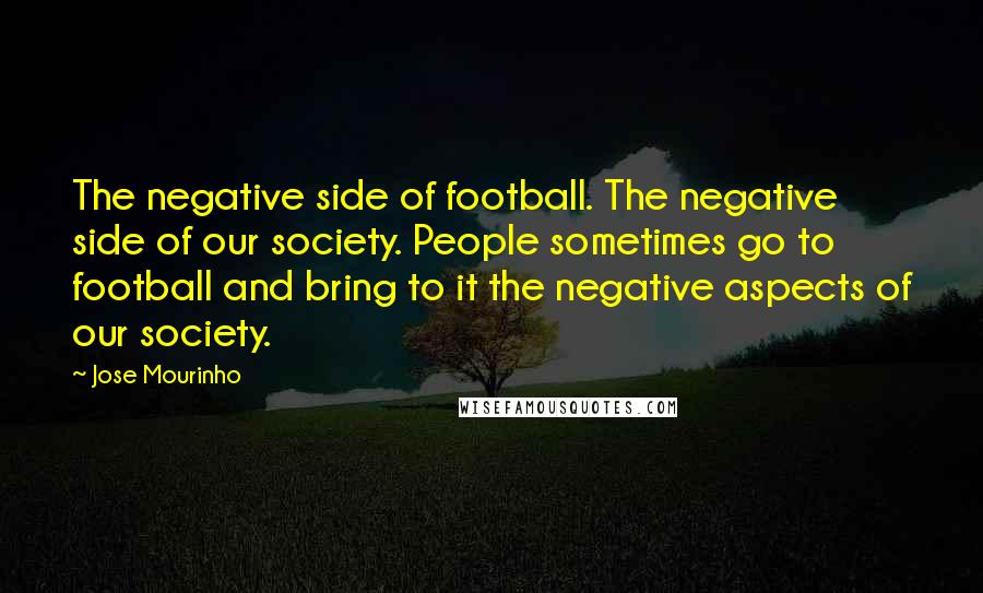 Jose Mourinho Quotes: The negative side of football. The negative side of our society. People sometimes go to football and bring to it the negative aspects of our society.