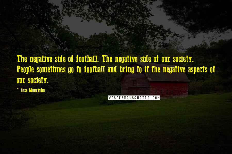 Jose Mourinho Quotes: The negative side of football. The negative side of our society. People sometimes go to football and bring to it the negative aspects of our society.