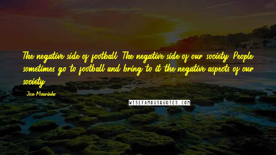 Jose Mourinho Quotes: The negative side of football. The negative side of our society. People sometimes go to football and bring to it the negative aspects of our society.