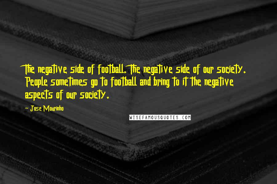 Jose Mourinho Quotes: The negative side of football. The negative side of our society. People sometimes go to football and bring to it the negative aspects of our society.