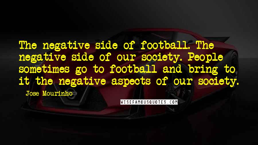 Jose Mourinho Quotes: The negative side of football. The negative side of our society. People sometimes go to football and bring to it the negative aspects of our society.