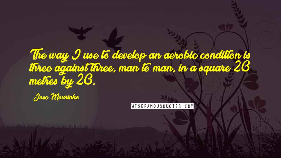 Jose Mourinho Quotes: The way I use to develop an aerobic condition is three against three, man to man, in a square 20 metres by 20.