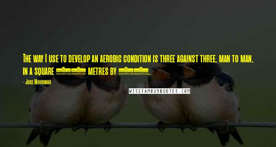 Jose Mourinho Quotes: The way I use to develop an aerobic condition is three against three, man to man, in a square 20 metres by 20.