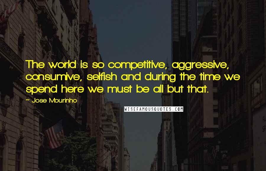 Jose Mourinho Quotes: The world is so competitive, aggressive, consumive, selfish and during the time we spend here we must be all but that.