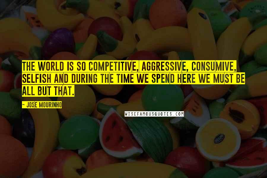 Jose Mourinho Quotes: The world is so competitive, aggressive, consumive, selfish and during the time we spend here we must be all but that.