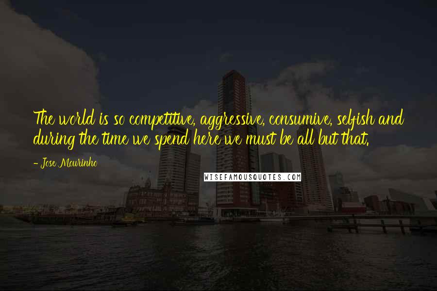 Jose Mourinho Quotes: The world is so competitive, aggressive, consumive, selfish and during the time we spend here we must be all but that.