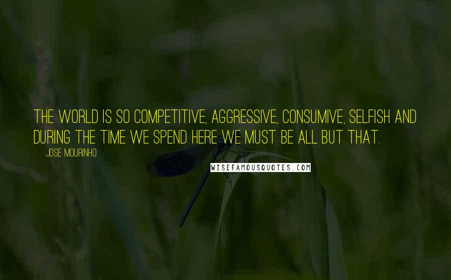 Jose Mourinho Quotes: The world is so competitive, aggressive, consumive, selfish and during the time we spend here we must be all but that.