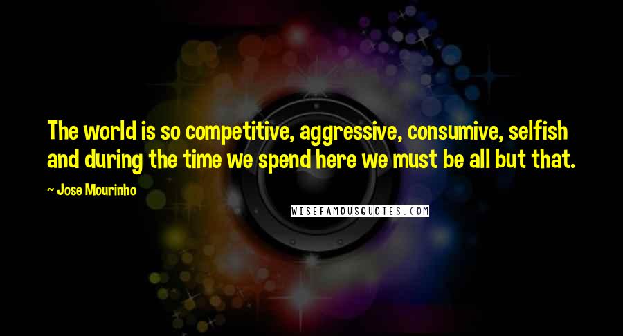 Jose Mourinho Quotes: The world is so competitive, aggressive, consumive, selfish and during the time we spend here we must be all but that.