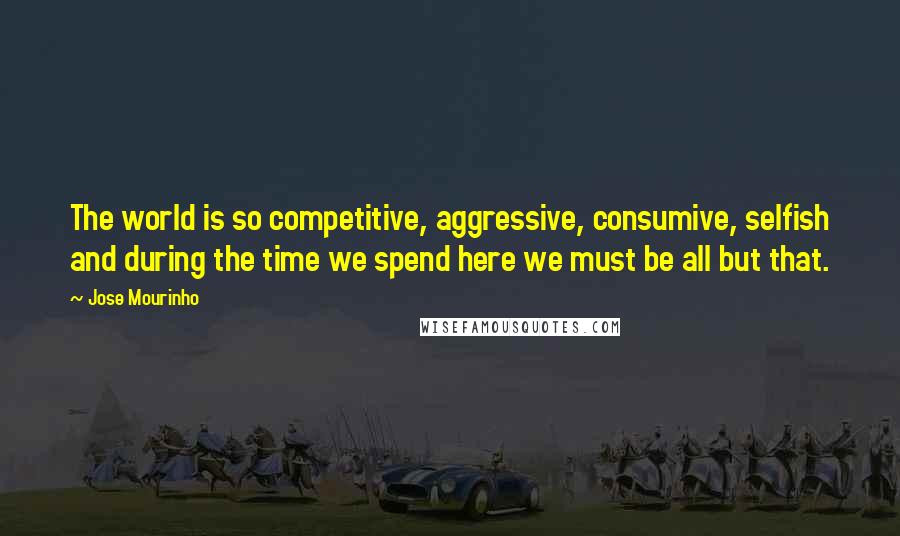 Jose Mourinho Quotes: The world is so competitive, aggressive, consumive, selfish and during the time we spend here we must be all but that.