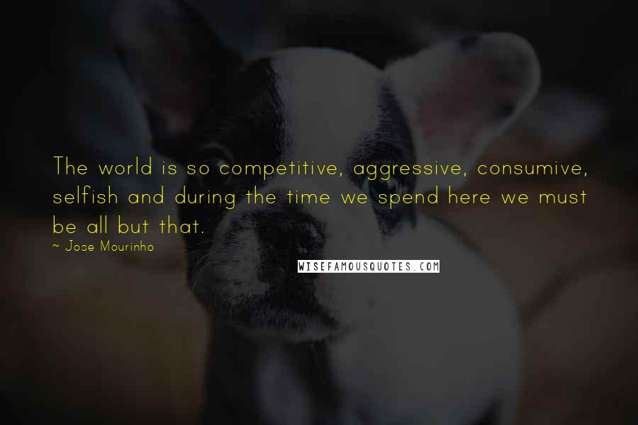 Jose Mourinho Quotes: The world is so competitive, aggressive, consumive, selfish and during the time we spend here we must be all but that.