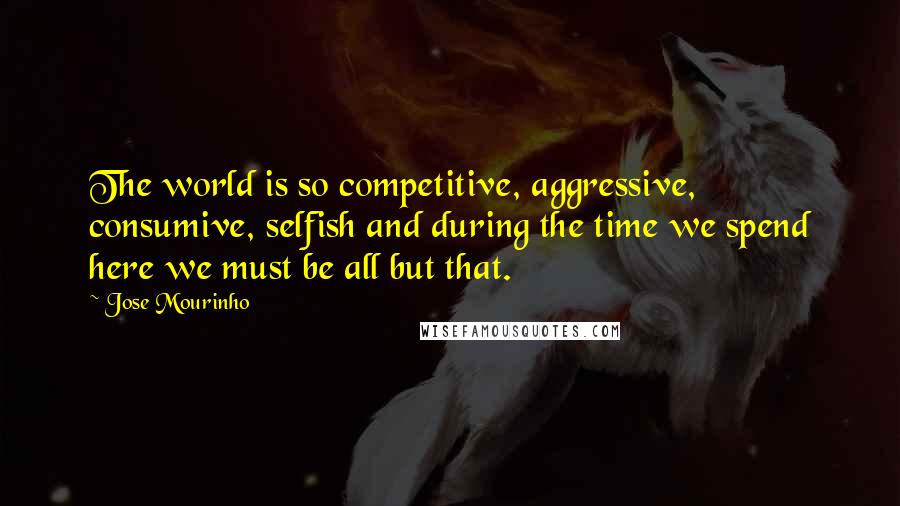 Jose Mourinho Quotes: The world is so competitive, aggressive, consumive, selfish and during the time we spend here we must be all but that.