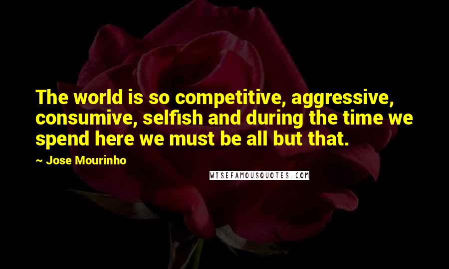 Jose Mourinho Quotes: The world is so competitive, aggressive, consumive, selfish and during the time we spend here we must be all but that.