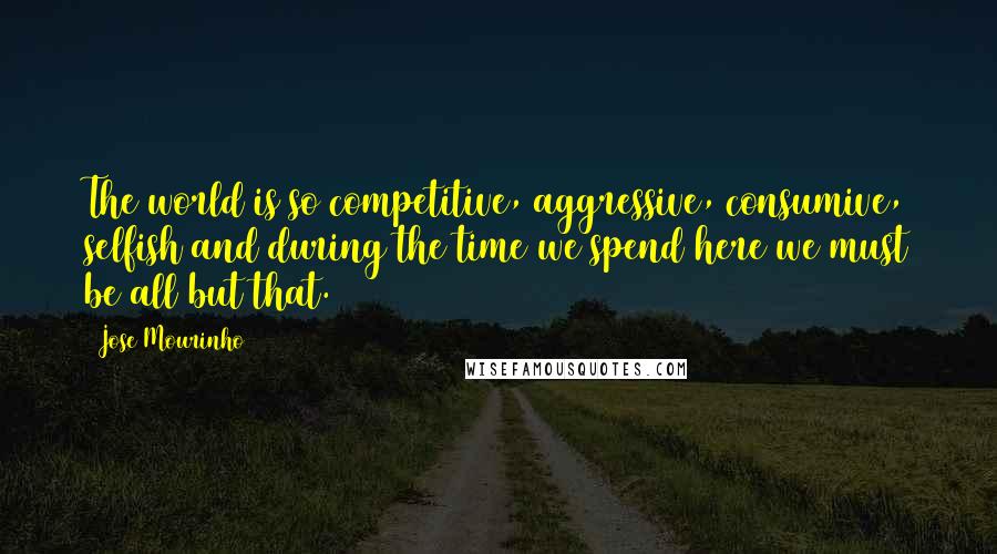 Jose Mourinho Quotes: The world is so competitive, aggressive, consumive, selfish and during the time we spend here we must be all but that.