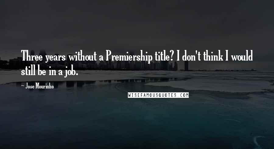 Jose Mourinho Quotes: Three years without a Premiership title? I don't think I would still be in a job.