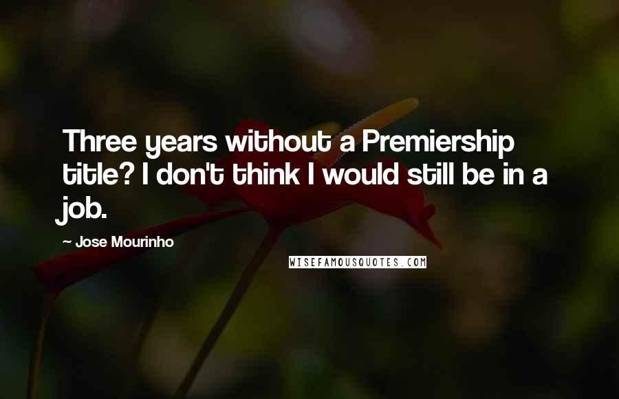 Jose Mourinho Quotes: Three years without a Premiership title? I don't think I would still be in a job.