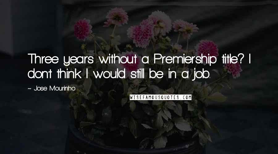 Jose Mourinho Quotes: Three years without a Premiership title? I don't think I would still be in a job.
